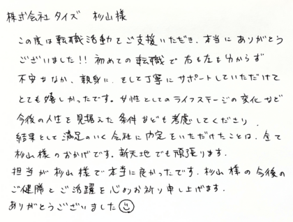  株式会社タイズ 杉山様　この度は転職活動をご支援いただき、本当にありがとうございました！！初めての転職で右も左も分からず不安ななか、親身に、そして丁寧にサポートしていただけてとても嬉しかったです。女性としてのライフステージの変化など今後の人生を見据えた条件なども考慮してくださり、結果として満足のいく会社に内定をいただけたことは、全て杉山様のおかげです。新天地でも頑張ります。担当が杉山様で本当に良かったです。杉山様の今後のご健勝とご活躍を心よりお祈り申し上げます。ありがとうございました☻