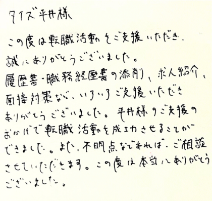  タイズ 平井様　この度は転職活動をご支援いただき、誠にありがとうございました。履歴書・職務経歴書の添削、求人紹介、 面接対策など、いろいろご支援いただきありがとうございました。平井様のご支援のおかげで転職活動を成功させることができました。また、不明点などあれば、ご相談させていただきます。 この度は本当にありがとうございました。