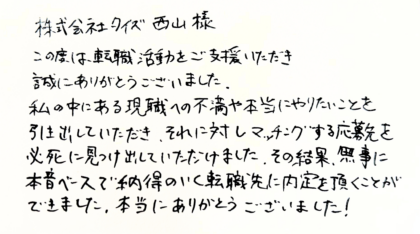  株式会社タイズ 西山様　この度は、転職活動をご支援いただき誠にありがとうございました。私の中にある現職への不満や本当にやりたいことを引き出していただき、それに対しマッチングする応募先を必死に見つけ出していただけました。その結果、無事に本音ベースで納得のいく転職先に内定を頂くことができました。本当にありがとうございました！