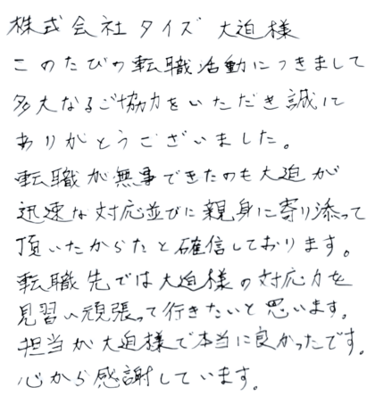 株式会社タイズ 大迫様　このたびの転職活動につきまして多大なるご協力をいただき誠にありがとうございました。転職が無事できたのも大迫様が迅速な対応並びに親身に寄り添って頂いたからだと確信しております。 転職先では大迫様の対応力を見習い頑張って行きたいと思います。担当が大迫様で本当に良かったです。心から感謝しています。