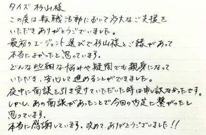  タイズ 杉山様　この度は転職活動において多大なご支援をいただきありがとうございました。最初のエージェント選びで杉山様とご縁があって本当によかったと思っています。どんな些細な悩みや疑問でも親身になっていただき、安心して進めることができました。夜中に面談を引き受けていただいた時は申し訳なかったです。しかし、あの面談があったことで今回の内定に繋がったと思っています。本当に感謝しています。改めて、ありがとうございました！！