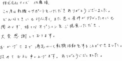 株式会社タイズ 佐藤様　この度は転職のサポートをいただきありがとうございました。どんなときにも対応早く、また色々条件が多かったのにも関わらず、様々なオプションをご提案いただき、大変感謝しております。おかげさまで満足のいく転職活動をすることができました。改めてお礼申し上げます。ありがとうございました。