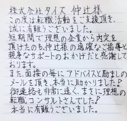  株式会社タイズ 仲辻様　この度は、転職活動をご支援頂き、誠に有難うございました。短期間で理想の企業から内定を頂けたのも、仲辻様の適確なご指導と親身なサポートのおかげだと感謝しております。また、面接の毎にアドバイスと励ましのメールを頂き、本当に助かりました！御連絡も非常に速く、まさに理想の転職コンサルタントさんでした！本当に有難うございました。