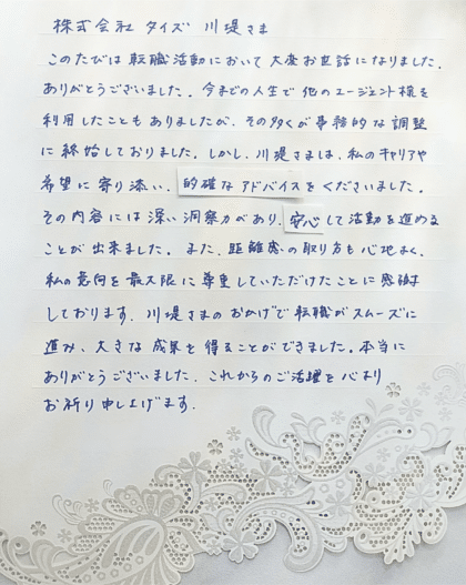  株式会社タイズ 川堤さま　このたびは転職活動において大変お世話になりました。 ありがとうございました。今までの人生で他のエージェント様を利用したこともありましたが、その多くが事務的な調整に終始しておりました。しかし、川堤さまは、私のキャリアや希望に寄り添い、的確なアドバイスをくださいました。 その内容には深い洞察力があり、安心して活動を進めることが出来ました。また、距離感の取り方も心地よく、私の意向を最大限に尊重していただけたことに感謝しております。川堤さまのおかげで転職がスムーズに進み、大きな成果を得ることができました。本当にありがとうございました。これからのご活躍を心よりお祈り申し上げます。