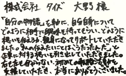  株式会社タイズ 大野様　「自分の物語」を軸に、自分自身についてどのように相手に興味を持ってもらい、どのように想いを伝えるか、親身になってサポートしていただきました。「私の伝えたいことはこうだったんだ」と企業に対する想いを引き出していただきました 。右も左も分からない、初めての転職活動を支援していただき、本当にありがとうございました。
