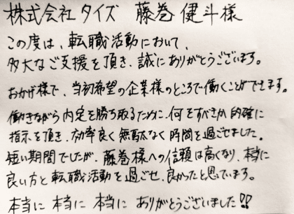 株式会社タイズ 藤巻様　この度は、転職活動において、多大なご支援を頂き、誠にありがとうございます。  おかげ様で、当初希望の企業様のところで働くことができます。  働きながら内定を勝ち取るために、何をすべきか的確に指示を頂き、効率良く無駄なく時間を過ごせました。  短い期間でしたが、藤巻様への信頼度は高くなり、本当に良い方と転職活動を過ごせ、良かったと思っています。  本当に本当に本当にありがとうございました！！