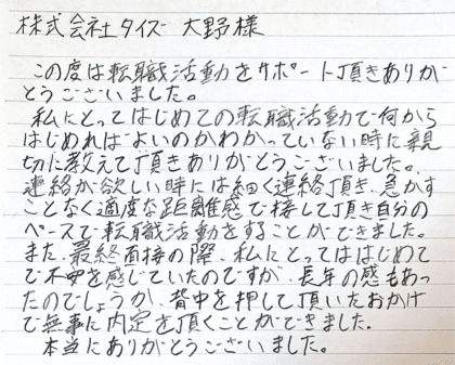 株式会社タイズ 大野様　この度は転職活動をサポート頂きありがとうございました。 私にとってはじめての転職活動で何からはじめればよいのかわかっていない時に親切に教えて頂きありがとうございました。 連絡が欲しい時には細かく連絡頂き、急かすことなく適度な距離感で接して頂き自分のペースで転職活動をすることができました。また、最終面接の際、私にとってははじめてで不安を感じていたのですが、長年の勘もあったのでしょうか、背中を押して頂いたおかげで無事に内定を頂くことができました。 本当にありがとうございました。