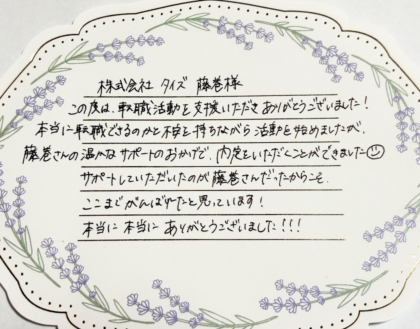  株式会社タイズ 藤巻様　この度は、転職活動を支援いただきありがとうございました！本当に転職できるのかと不安を持ちながら活動を始めましたが、藤巻さんの温かなサポートのおかげで、内定をいただくことができました☺サポートしていただいたのが藤巻さんだったからこそ、ここまでがんばれたと思っています！ 本当に本当にありがとうございました！！！