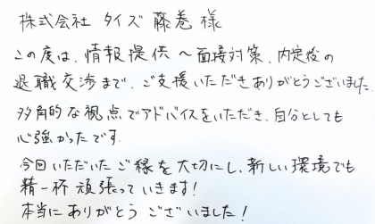  株式会社タイズ 藤巻様　この度は、情報提供～面接対策、内定後の退職交渉まで、ご支援いただきありがとうございました。多角的な視点でアドバイスをいただき、自分としても心強かったです。今回いただいたご縁を大切にし、新しい環境でも精一杯頑張っていきます！本当にありがとうございました！