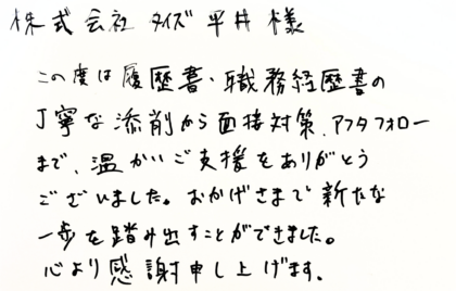  株式会社タイズ 平井様　この度は履歴書・職務経歴書の丁寧な添削から面接対策、アフタフォローまで、温かいご支援をありがとうございました。おかげさまで新たな一歩を踏み出すことができました。 心より感謝申し上げます。