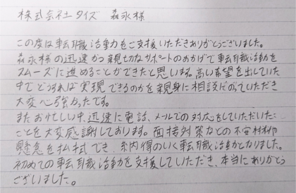  株式会社タイズ 森永様　この度は転職活動をご支援いただきありがとうございました。森永様の迅速かつ親切なサポートのおかげで転職活動をスムーズに進めることができたと思います。高い希望を出していた中でどうすれば実現できるのかを親身に相談にのっていただき大変心強かったです。またお忙しい中、迅速に電話、メールでの対応をしていただいたことを大変感謝しております。面接対策などの不安材料や懸念を払拭でき、納得のいく転職活動となりました。初めての転職活動を支援していただき、本当にありがとうございました。