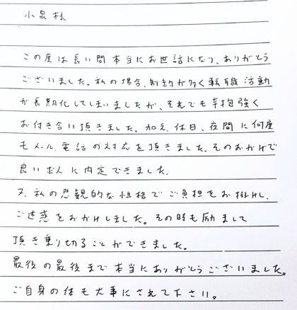  小泉様　この度は長い間本当にお世話になり、ありがとうございました。私の場合、制約が多く転職活動が長期化してしまいましたが、それでも辛抱強くお付き合い頂きました。加え、休日、夜間に何度もメール、電話の対応を頂きました。そのおかげで 良い求人に内定できました。又、私の悲観的な性格でご負担をお掛けし、 ご迷惑をおかけしました。その時も励まして頂き乗り切ることができました。最後の最後まで本当にありがとうございました。ご自身の体も大事にされて下さい。