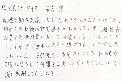  株式会社タイズ 安部様　転職活動を支援いただきありがとうございました。初めての転職活動で勝手がわからない中、職務経歴書や面接対策において的確にアドバイスいただけたおかげで無事に内定を獲得することができました。また、安部様もご多用中のところ、私の業務都合に合わせて時間を工面いただいたことについても誠に感謝しております。