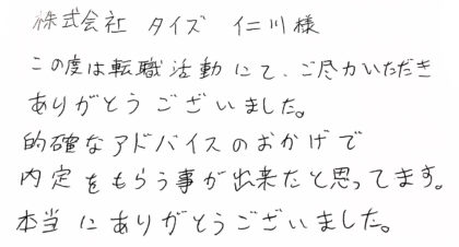 株式会社タイズ 仁川様 この度は転職活動にて、ご尽力いただきありがとうございました。的確なアドバイスのおかげで内定をもらう事が出来たと思ってます。本当にありがとうございました。