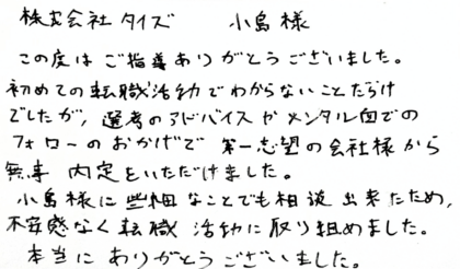  株式会社タイズ 小島様　この度はご指導ありがとうございました。初めての転職活動でわからないことだらけでしたが、選考のアドバイスやメンタル面でのフォローのおかげで第一志望の会社様から無事内定をいただけました。小島様に些細なことでも相談出来たため、不安感なく転職活動に取り組めました。本当にありがとうございました。