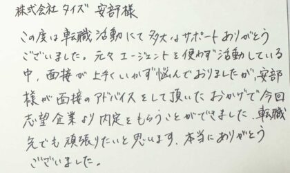 株式会社タイズ 安部様　この度は転職活動にて多大なサポートありがとうございました。元々エージェントを使わず活動している中、面接が上手くいかず悩んでおりましたが、安部様が面接のアドバイスをして頂いたおかげで今回志望企業より内定をもらうことができました。転職先でも頑張りたいと思います。本当にありがとうございました。