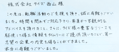  株式会社タイズ 西山様　この度は、転職活動のご支援を頂き、誠に有難うござい ました。時間を問わずご対応下さり、率直かつ客観的なアドバイスを頂けたこと、さらに、タイズ様の豊富なリソースを駆使して得た情報をタイムリーにご提供頂いたことで、第一志望の企業の内定を得ることができました。本当に有難うございました。