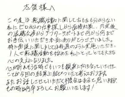  志賀様へ　この度は、転職活動に関して右も左も分からない私にゼロからの仕事探しから面接対策、内定後の退職交渉からアフターサポートまで何から何までお手伝いいただき本当にありがとうございました。特に面談に関しましては毎週のように実施いただき、1人で転職活動を始めた私にとってとても大きな心の支えになりました。心が折れそうな時でもいつも親身に向き合っていただけたことが今回の結果に結びついたと考えております。またお話しさせていただく機会はあると思いますが、その時は何卒よろしくお願いいたします！