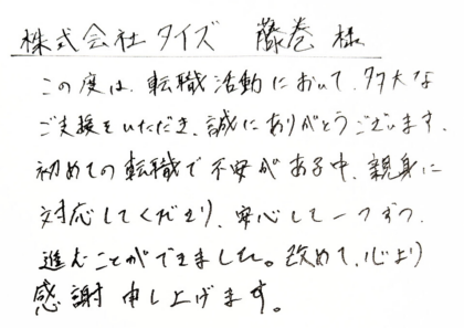株式会社タイズ 藤巻様　この度は、転職活動において、多大なご支援をいただき、誠にありがとうございます。 初めての転職で不安がある中、親身に対応してくださり、安心して一つずつ、進むことができました。改めて、心より感謝申し上げます。