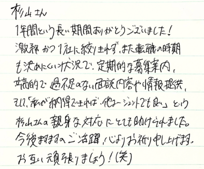  杉山さん　1年間という長い期間ありがとうございました！激務かつ1社に絞りきれず、また転職の時期も決めにくい状況で、定期的な募集案内、端的で過不足のない面談内容や情報提供、 そして、「私が納得できれば、他エージェントでも良い」という杉山さんの親身な対応にとても助けられました。今後ますますのご活躍、心よりお祈り申し上げます。お互い頑張りましょう！(笑)