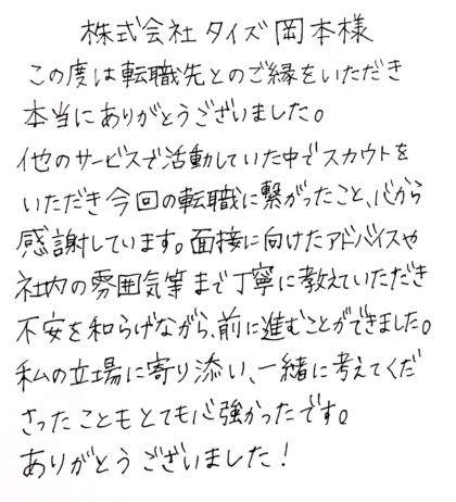 株式会社タイズ 岡本様 この度は転職先とのご縁をいただき本当にありがとうございました。他のサービスで活動していた中でスカウトをいただき今回の転職に繋がったこと、心から感謝しています。面接に向けたアドバイスや社内の雰囲気等まで丁寧に教えていただき不安を和らげながら、前に進むことができました。私の立場に寄り添い、一緒に考えてくださったこともとても心強かったです。ありがとうございました!