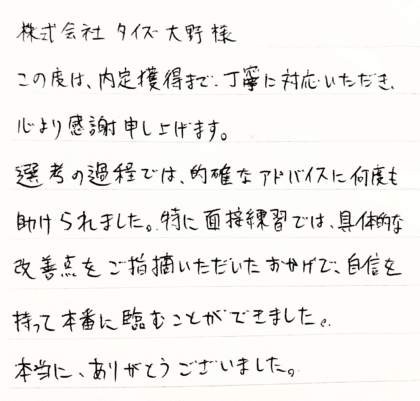  株式会社タイズ 大野様　この度は、内定獲得まで、丁寧に対応いただき、心より感謝申し上げます。選考の過程では、的確なアドバイスに何度も助けられました。特に面接練習では、具体的な改善点をご指摘いただいたおかげで、自信を持って本番に臨むことができました。本当に、ありがとうございました。