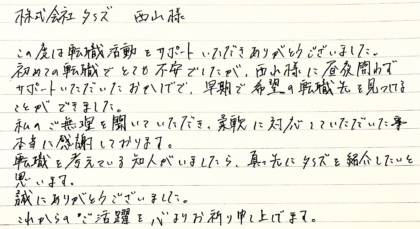  株式会社タイズ 西山様　この度は転職活動をサポートいただきありがとうございました。初めての転職でとても不安でしたが、西山様に昼夜問わずサポートいただいたおかげで、早期で希望の転職先を見つけることができました。私のご無理を聞いていただき、柔軟に対応していただいた事本当に感謝しております。転職を考えている知人がいましたら、真っ先にタイズを紹介したいと思います。誠にありがとうございました。これからのご活躍を心よりお祈り申し上げます。