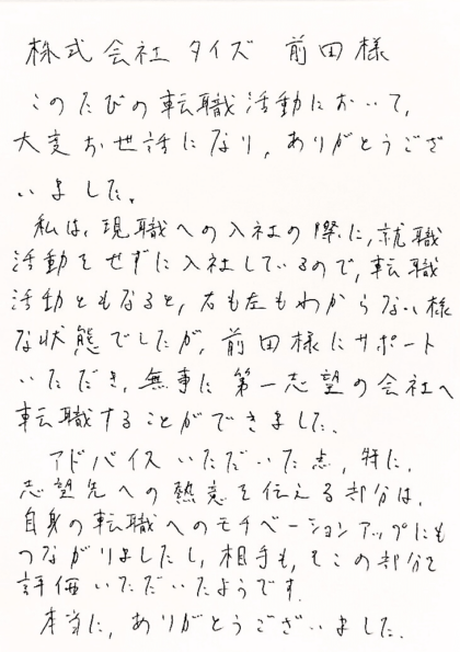  株式会社タイズ 前田様　このたびの転職活動において、大変お世話になり、ありがとうございました。私は、現職への入社の際に、就職活動をせずに入社しているので、転職活動ともなると、右も左もわからない様な状態でしたが、前田様にサポートいただき、無事に第一志望の会社へ転職することができました。アドバイスいただいた点、特に、志望先への熱意を伝える部分は、自身の転職へのモチベーションアップにもつながりましたし、相手も、そこの部分を評価いただいたようです。本当に、ありがとうございました。