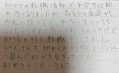 初めての転職活動で不安や心配が多くありましたが、最初の面談から内定を頂くまで、サポートをしてもらいとてもありがたく思います。そのおかげで納得の行く転職ができました。タイズさんを初めての転職エージェントに選んで心から良かったです。ありがとうございました。