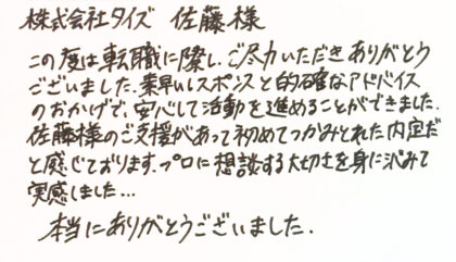株式会社タイズ 佐藤様　この度は転職に際し、ご尽力いただきありがとうございました。素早いレスポンスと的確なアドバイスのおかげで、安心して活動を進めることができました。佐藤様のご支援があって初めてつかみとれた内定だと感じております。プロに相談する大切さを身に沈みて 実感しました...。本当にありがとうございました。