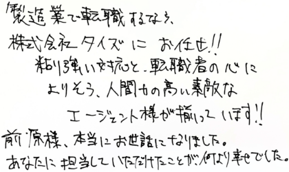  製造業で転職するなら、株式会社タイズにお任せ！！粘り強い対応と、転職者の心によりそう、人間力の高い素敵なエージェント様が揃っています！！前原様、本当にお世話になりました。あなたに担当していただけたことが、何より幸せでした。