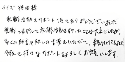 タイズ 待田様　転職活動をサポート頂きありがとうございました。現職と並行して転職活動を行ったことは大変でしたが、多くの助言や励ましの言葉をいただき、勇気付けられました。今後も様々なサポートをよろしくお願いします。