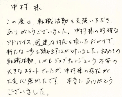  中村様　この度は、転職活動を支援いただき、ありがとうございました。中村様の的確なアドバイス、迅速な対応を頂いたおかげで、新たな一歩を踏み出すことが叶いました。初めての転職活動、しかもジョブチェンジという不安の大きなスタートでしたが、中村様の存在が大変心強かったです。本当にありがとうございました。