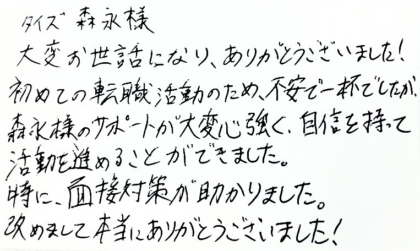 タイズ 森永様　大変お世話になり、ありがとうございました！初めての転職活動のため、不安で一杯でしたが、森永様のサポートが大変心強く、自信を持って活動を進めることができました。特に、面接対策が助かりました。改めまして本当にありがとうございました！