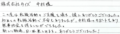  株式会社タイズ 中村様　この度は転職活動のご支援を頂き、誠にありがとうございました。初めての転職活動で不安もありましたが、中村様のサポートもあり無事内定を得ることができました。新しい職場、目一杯楽しみます。ありがとうございました！
