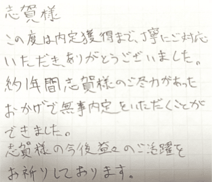 志賀様　この度は内定獲得まで、丁寧にご対応いただき、ありがとうございました。約1年間志賀様のご尽力があったおかげで無事内定をいただくことができました。志賀様の今後益々のご活躍をお祈りしております。