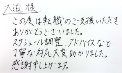  大迫様　この度は転職のご支援いただきありがとうございました。スケジュール調整、アドバイスなど丁寧な対応大変助かりました。感謝申し上げます。