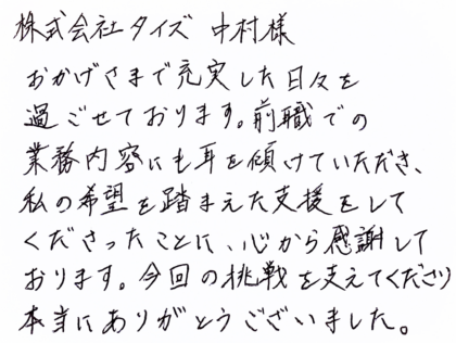  株式会社タイズ 中村様　おかげさまで充実した日々を過ごせております。前職での業務内容にも耳を傾けていただき、私の希望を踏まえた支援をしてくださったことに、心から感謝しております。今回の挑戦を支えてくださり本当にありがとうございました。