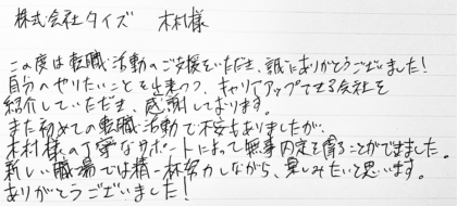 株式会社タイズ 木村様　この度は転職活動のご支援をいただき、誠にありがとうございました！自分のやりたいことを出来つつ、キャリアアップできる会社を紹介していただき、感謝しております。 また初めての転職活動で不安もありましたが、木村様の丁寧なサポートによって無事内定を得ることができました。新しい職場では精一杯努力しながら、楽しみたいと思います。ありがとうございました！