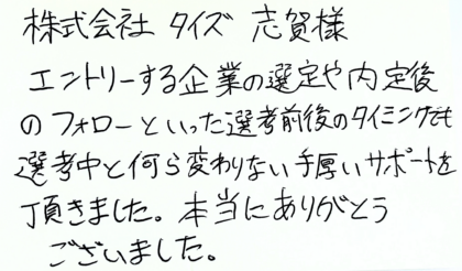 株式会社タイズ 志賀様　エントリーする企業の選定や内定後のフォローといった選考前後のタイミングでも選考中と何ら変わりない手厚いサポートを頂きました。本当にありがとうございました。