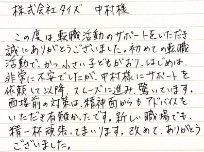  株式会社タイズ 中村様　この度は、転職活動のサポートをいただき誠にありがとうございました。初めての転職活動で、かつ小さい子どもがおり、はじめは、非常に不安でしたが、中村様にサポートを依頼して以降、スムーズに進み、驚いています。面接前の対策は、精神面からもアドバイスをいただき有難かったです。新しい職場でも、精一杯頑張ってまいります。改めて、ありがとうございました。