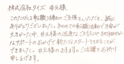 株式会社タイズ 井元様 このたびは転職活動のご支援をいただき、誠にありがとうございました。初めての転職活動で不安が大きかった中、井元様の迅速なご対応やきめ細やかなサポートのおかげで新たなスタートを切ることができました。井元様のますますのご活躍をお祈り申し上げます。