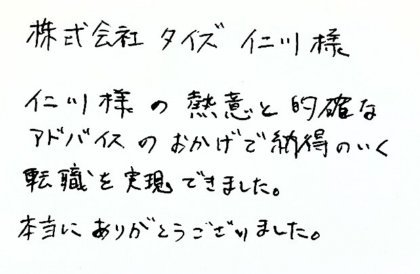 株式会社タイズ 仁川様 仁川様の熱意と的確なアドバイスのおかげで納得のいく転職を実現できました。本当にありがとうございました。