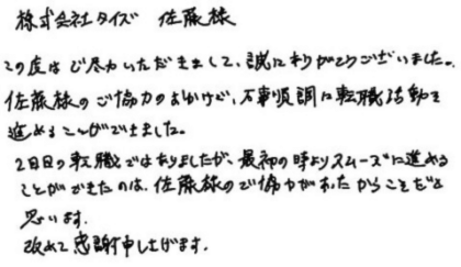 株式会社タイズ 佐藤様　この度はご尽力いただきまして、誠にありがとうございました。佐藤様のご協力のおかけで、万事順調に転職活動を進めることができました。2回目の転職ではありましたが、最初の時よりスムーズに進めることができたのは、佐藤様のご協力があったからこそだと思います。改めて感謝申し上げます。