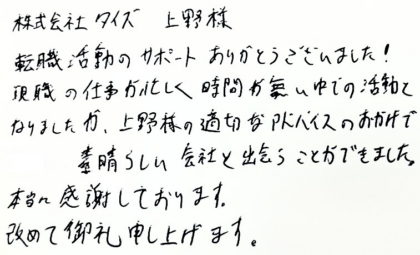 株式会社タイズ 上野様　転職活動のサポートありがとうございました！現職の仕事が忙しく時間が無い中での活動となりましたが、上野様の適切なアドバイスのおかげで素晴らしい会社と出会うことができました。本当に感謝しております。改めて御礼申し上げます。