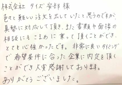  株式会社タイズ安部様　色々と難しい注文を出していたと思うのですが真摯に対応して頂き、また書類や面接の相談にもこまめに乗って頂くことができ、とても心強かったです。非常に良いタイミングで希望条件に合った企業に内定を頂くことができ大変感謝しております。ありがとうございました。