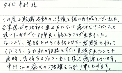  タイズ 中村様　この度は転職活動のご支援を誠にありがとうございました。企業選びや活動の進め方について適切なアドバイスを頂いたおかげで効率良く終えることが出来ました。なにより、電話ではとても話しやすい雰囲気を作ってくださり、また私の性格をすぐに見抜かれたことで適時、気持ちのフォローもして頂き感謝しています。中村さんの益々のご活躍をお祈り申し上げます。