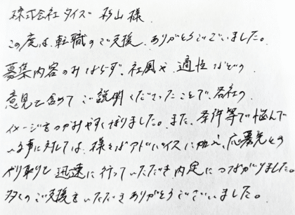  株式会社タイズ 杉山様　この度は、転職のご支援、ありがとうございました。募集内容のみならず、社風や、適性などの意見を含めてご説明くださったことで、各社のイメージをつかみやすくなりました。また、条件等で悩んでいる事に対しては、様々なアドバイスに加え、応募先とのやり取りも迅速に行っていただき、内定につながりました。多くのご支援をいただきありがとうございました。