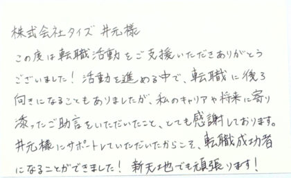 株式会社タイズ井元様 この度は転職活動をご支援いただきありがとうございました！活動を進める中で、転職に後ろ向きになることもありましたが、私のキャリアや将来に寄り添ったご助言をいただいたこと、とても感謝しております。 井元様にサポートしていただいたからこそ、転職成功者になることができました!新天地でも頑張ります！