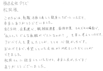 株式会社タイズ 松岡様　このたびは、転職活動を通して親身にサポートいただき、本当にありがとうございました。自己分析、企業選び、職務経歴書、面接対策それぞれの場面で、「私にとってどんな転職がベストなのか？」を常に考えていただき、アドバイスを貰えたことが、とても心強かったです。おかげさまで、希望していた会社から内定をいただくことが できました。松岡さんに担当していただけて、本当に良かったです！ありがとうございました。
